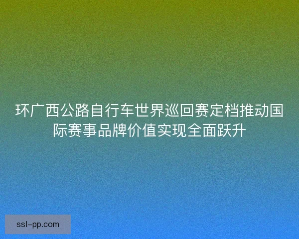 环广西公路自行车世界巡回赛定档推动国际赛事品牌价值实现全面跃升 环广西公路自行车世界巡回赛定档推动国际赛事品牌价值实现全面跃升