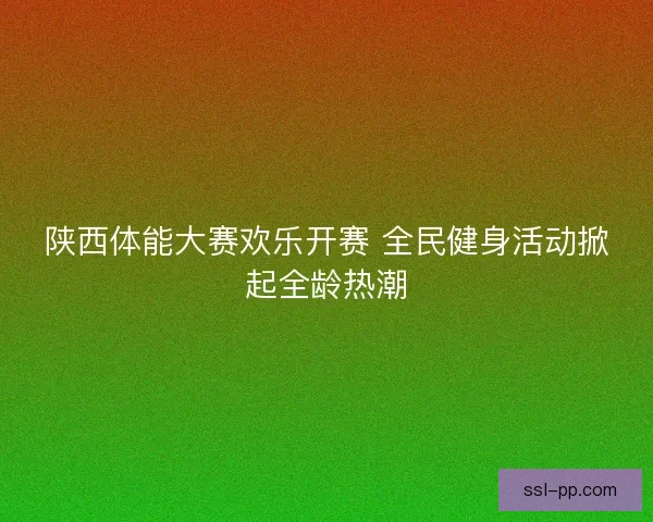 陕西体能大赛欢乐开赛 全民健身活动掀起全龄热潮 陕西体能大赛欢乐开赛 全民健身活动掀起全龄热潮