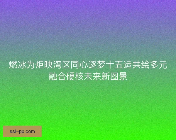 燃冰为炬映湾区同心逐梦十五运共绘多元融合硬核未来新图景