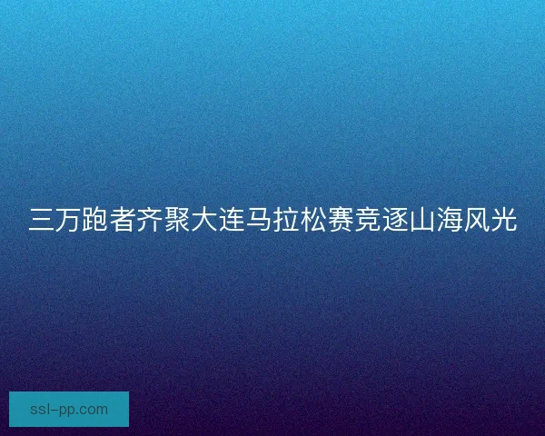 三万跑者齐聚大连马拉松赛竞逐山海风光