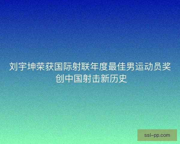 刘宇坤荣获国际射联年度最佳男运动员奖 创中国射击新历史 刘宇坤荣获国际射联年度最佳男运动员奖 创中国射击新历史