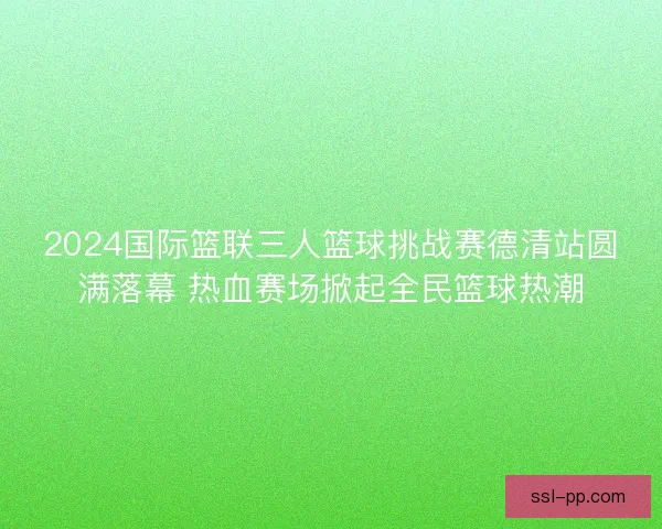 2024国际篮联三人篮球挑战赛德清站圆满落幕 热血赛场掀起全民篮球热潮 2024国际篮联三人篮球挑战赛德清站圆满落幕 热血赛场掀起全民篮球热潮