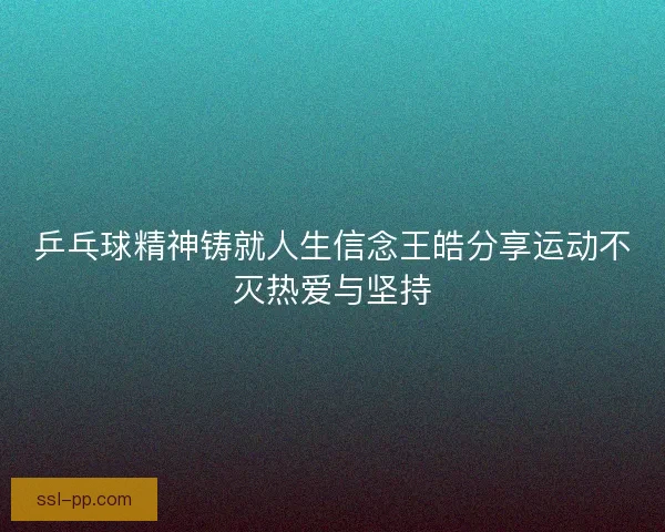乒乓球精神铸就人生信念王皓分享运动不灭热爱与坚持