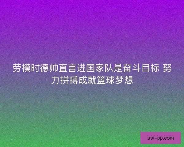 劳模时德帅直言进国家队是奋斗目标 努力拼搏成就篮球梦想
