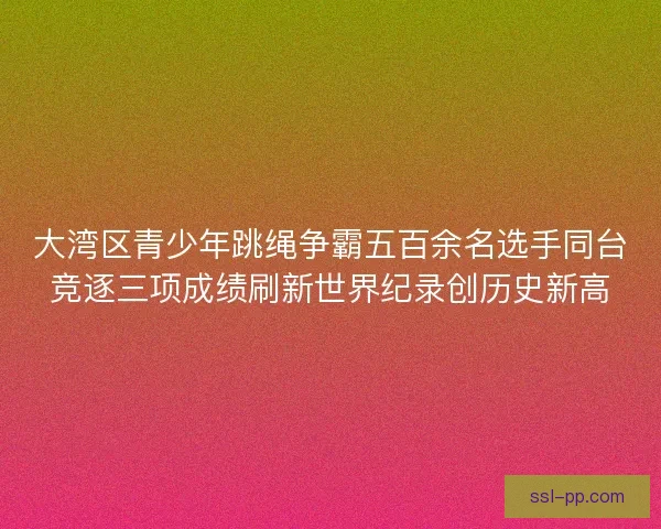 大湾区青少年跳绳争霸五百余名选手同台竞逐三项成绩刷新世界纪录创历史新高