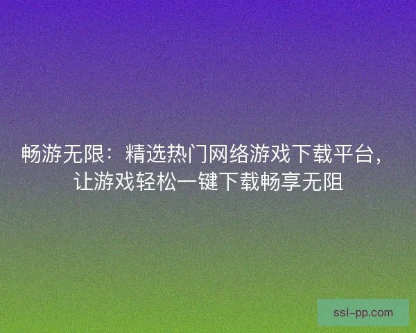 畅游无限：精选热门网络游戏下载平台，让游戏轻松一键下载畅享无阻