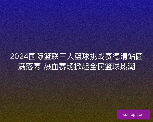 2024国际篮联三人篮球挑战赛德清站圆满落幕 热血赛场掀起全民篮球热潮 2024国际篮联三人篮球挑战赛德清站圆满落幕 热血赛场掀起全民篮球热潮